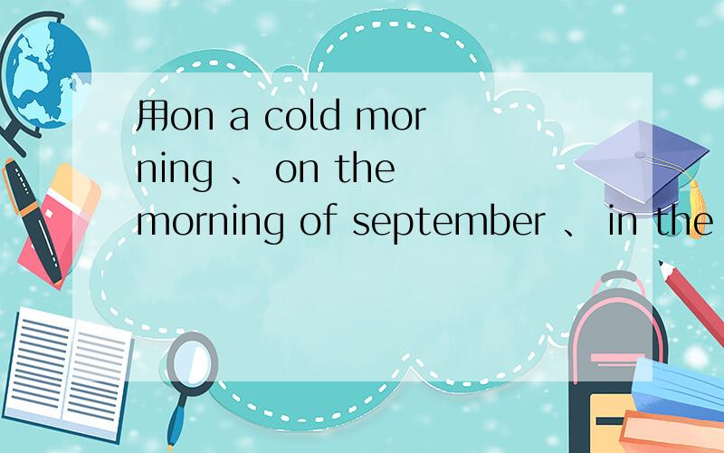 用on a cold morning 、 on the morning of september 、 in the morning造句