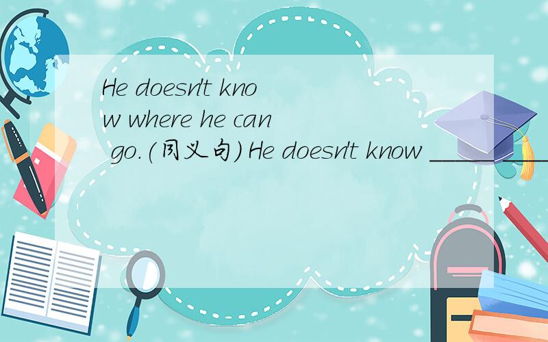 He doesn't know where he can go.(同义句) He doesn't know _____ ______ ______ .