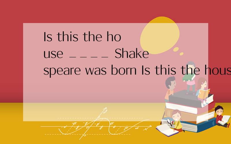 Is this the house ____ Shakespeare was born Is this the house ____ Shakespeare was born A:at which B:which C:in which D:at where为什么?B 是怎么错的?