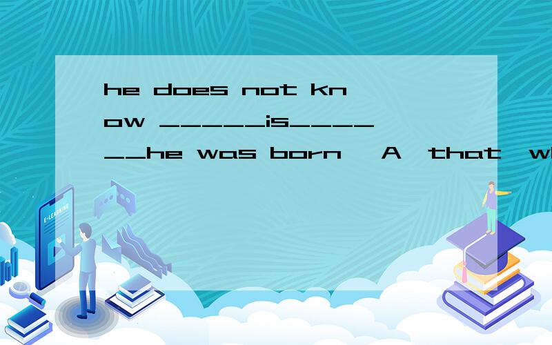 he does not know _____is______he was born   A  that  where    B  that what  C  where that      D what where 选哪个,讲讲