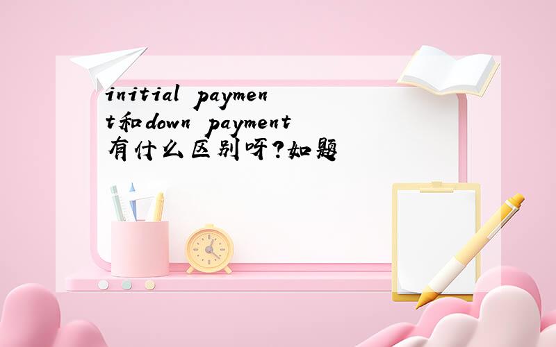 initial payment和down payment有什么区别呀?如题