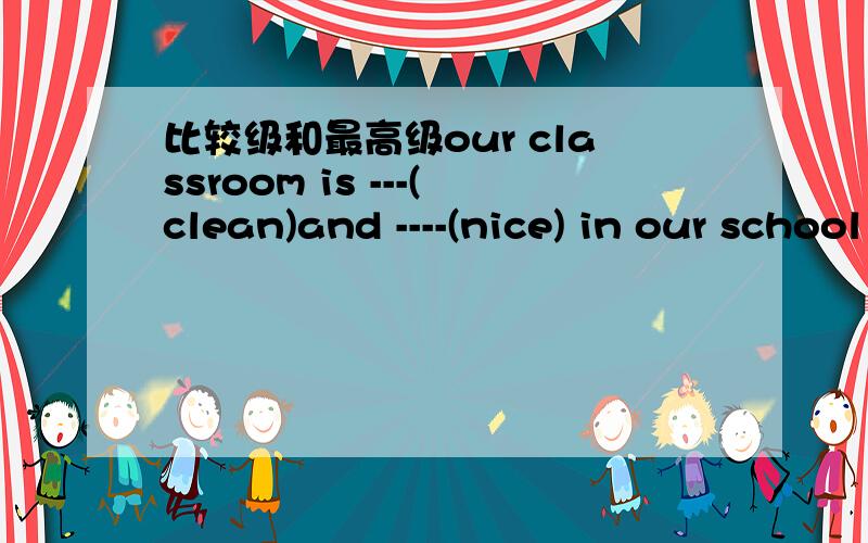 比较级和最高级our classroom is ---(clean)and ----(nice) in our school1:whose skirt is ____(new),yours or hers?This 2:coat is ___ than the other two.It is ___of the tree (cheap) ..再补充一些~3:Don't get up so __(late).why don't you get up