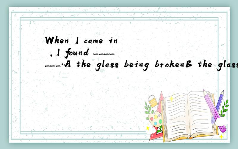 When I came in ,I found _______.A the glass being brokenB the glass brokenC someone broke the glass为什么?