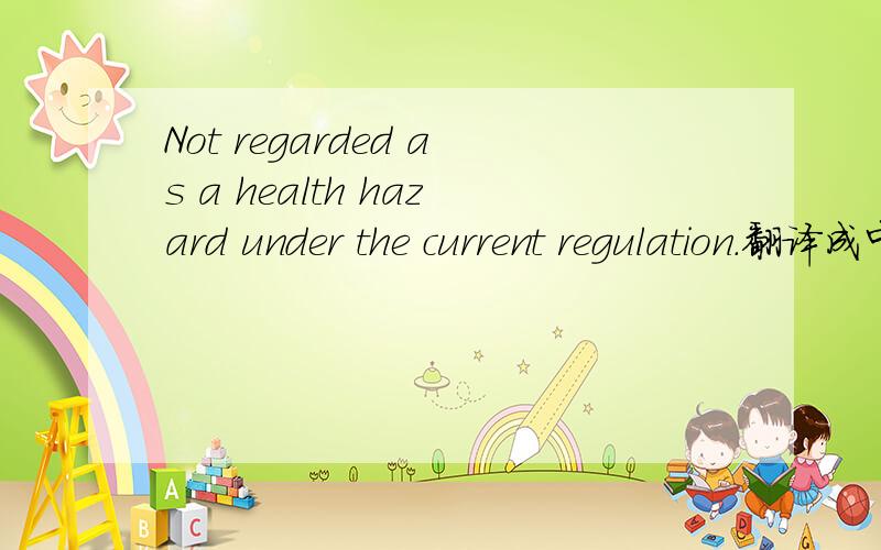 Not regarded as a health hazard under the current regulation.翻译成中文,先谢谢了!Not regarded as a health hazard under the current regulation.中文什么意思