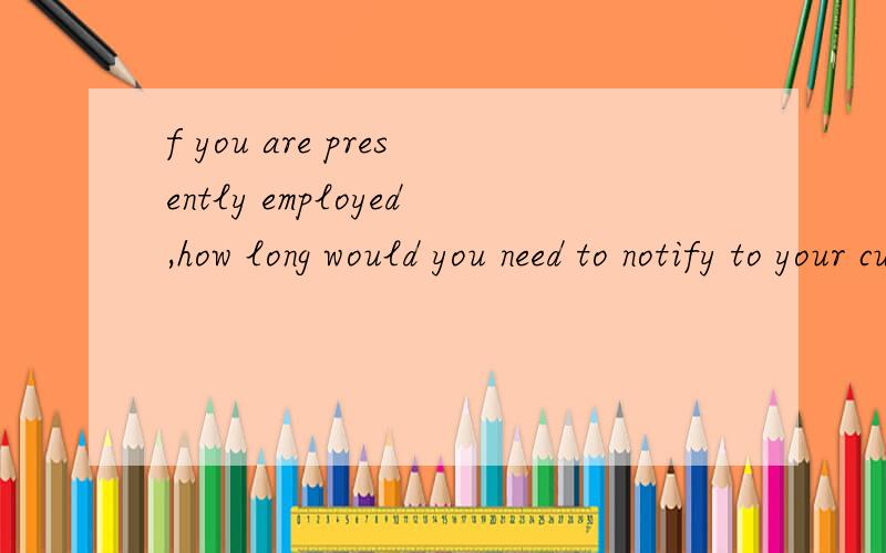 f you are presently employed,how long would you need to notify to your current company?哪位大哥大姐帮忙翻译下