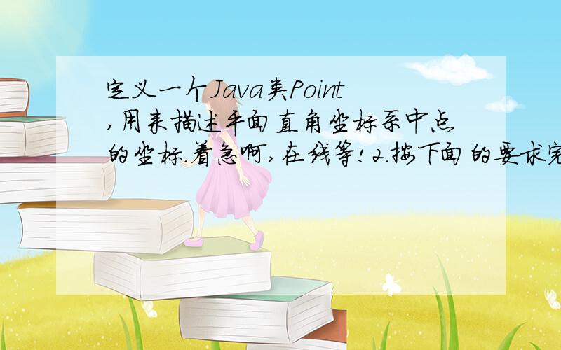 定义一个Java类Point,用来描述平面直角坐标系中点的坐标.着急啊,在线等!2．按下面的要求完成Java Application程序,写出程序的运行结果.（1）定义一个Java类Point,用来描述平面直角坐标系中点的坐