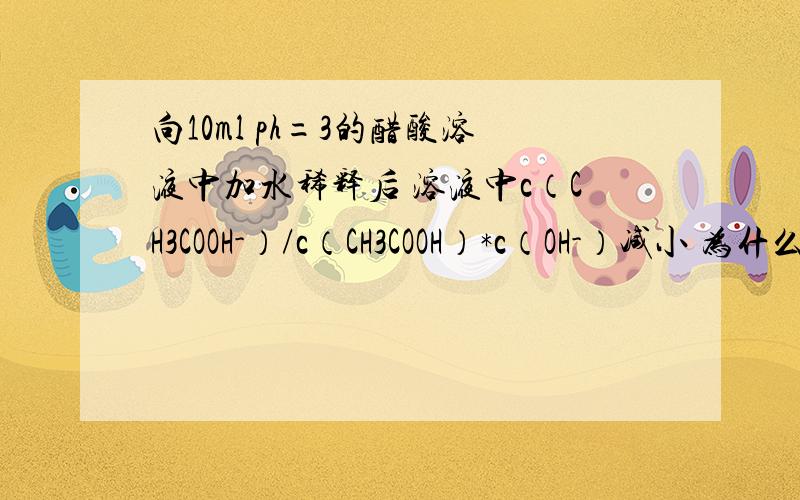向10ml ph=3的醋酸溶液中加水稀释后 溶液中c（CH3COOH-）/c（CH3COOH）*c（OH-）减小 为什么是错的氢氧根浓度不是增大了吗