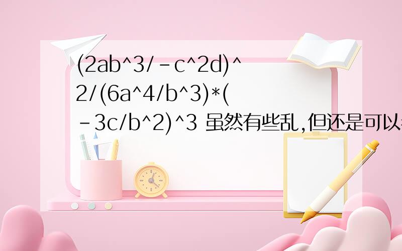 (2ab^3/-c^2d)^2/(6a^4/b^3)*(-3c/b^2)^3 虽然有些乱,但还是可以看懂的吧,^3表示3次方,以此类推