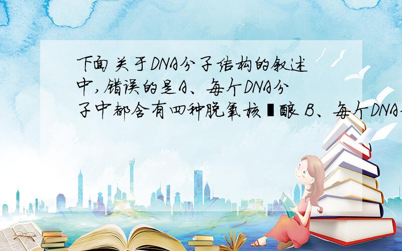 下面关于DNA分子结构的叙述中,错误的是A、每个DNA分子中都含有四种脱氧核苷酸 B、每个DNA分子中,都是碱基数=磷酸数=脱氧核苷酸数=脱氧核糖数C、双链DNA分子中的一段,若含有40个腺嘌呤,就一