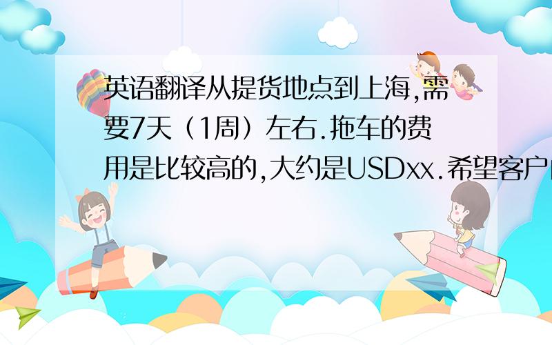英语翻译从提货地点到上海,需要7天（1周）左右.拖车的费用是比较高的,大约是USDxx.希望客户自己拖车将货送货到上海的仓库.