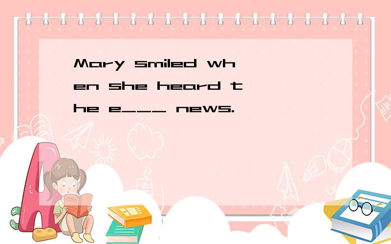 Mary smiled when she heard the e___ news.