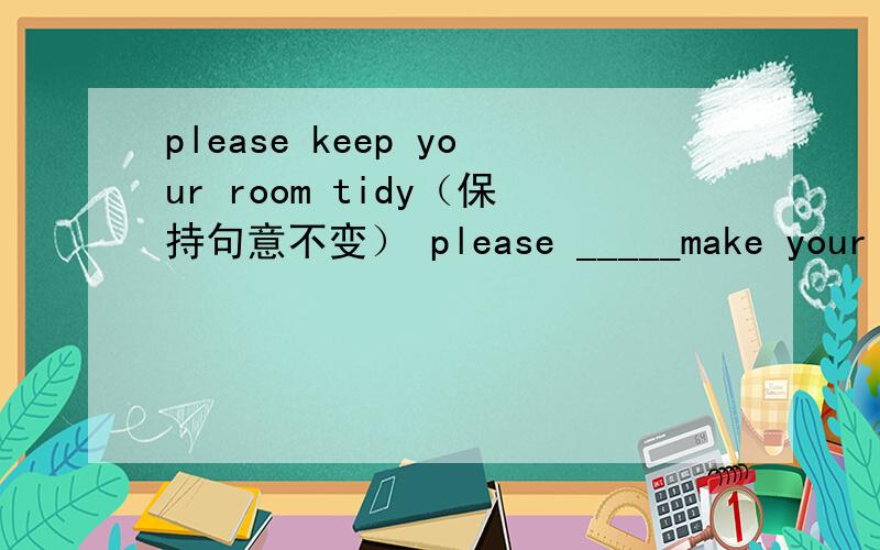 please keep your room tidy（保持句意不变） please _____make your room_____