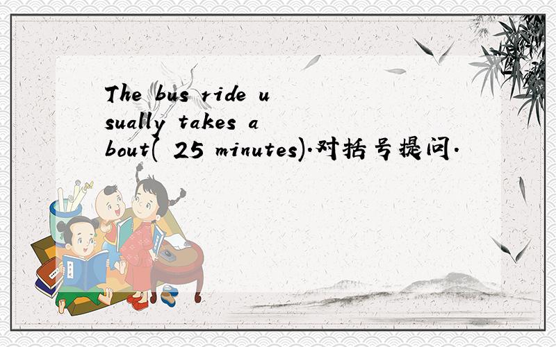 The bus ride usually takes about( 25 minutes).对括号提问.