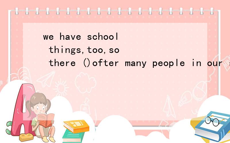 we have school things,too,so there ()ofter many people in our shop()morning to evening