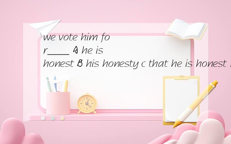we vote him for____ A he is honest B his honesty c that he is honest D honest这题的原因是什么?分析的具体点.这题既可以选A,也可以选B