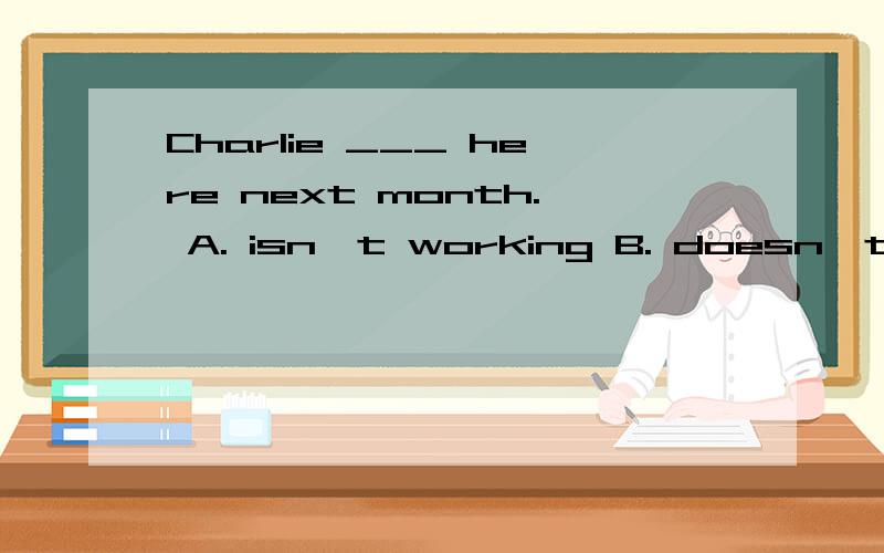 Charlie ___ here next month. A. isn't working B. doesn't working C. isn't going to working.D won't work.  这就话怎么解释.句型分析.
