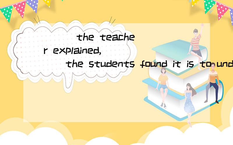 ( ) the teacher explained, ( ) the students found it is to understand.速度啊.谢谢!