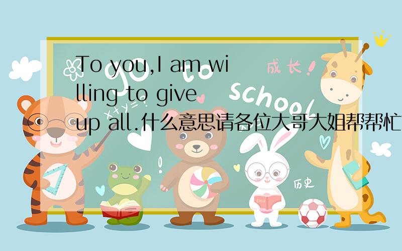 To you,I am willing to give up all.什么意思请各位大哥大姐帮帮忙!谢谢.