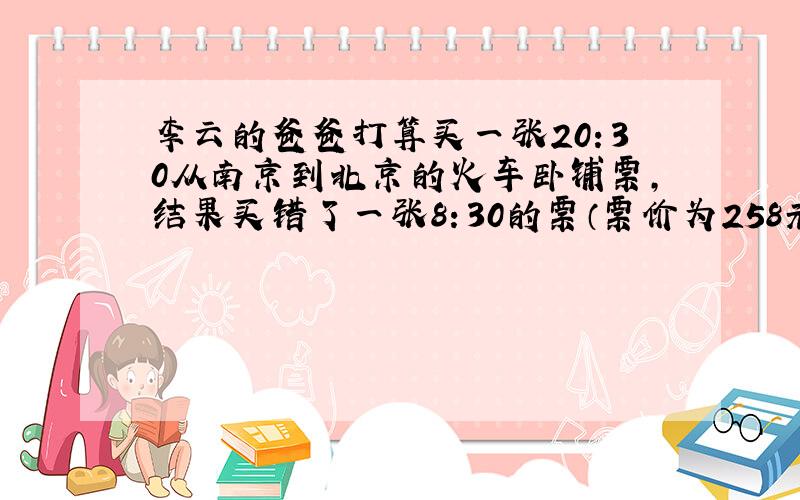 李云的爸爸打算买一张20：30从南京到北京的火车卧铺票,结果买错了一张8：30的票（票价为258元）,只好退(铁路规定：退票需扣10%的手续费）又买了一张20：30的卧铺票（票价为268）.李云爸爸