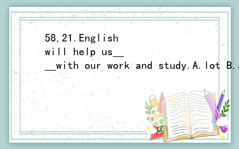 58,21.English will help us____with our work and study.A.lot B.a lot C.a lot of D.lots of57,15.Which city does she____?And where does she____?A.live in;live B.live;live in C.live;live D.live in;live in58,21.English will help us____with our work and st