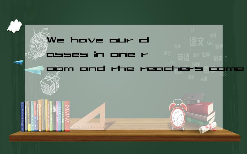 We have our classes in one room and rhe reachers come to us.知识点（have和classes）