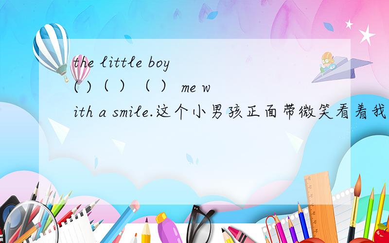 the little boy( )（ ）（ ） me with a smile.这个小男孩正面带微笑看着我.请问该填什么?