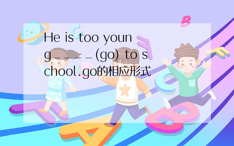 He is too young____(go) to school.go的相应形式