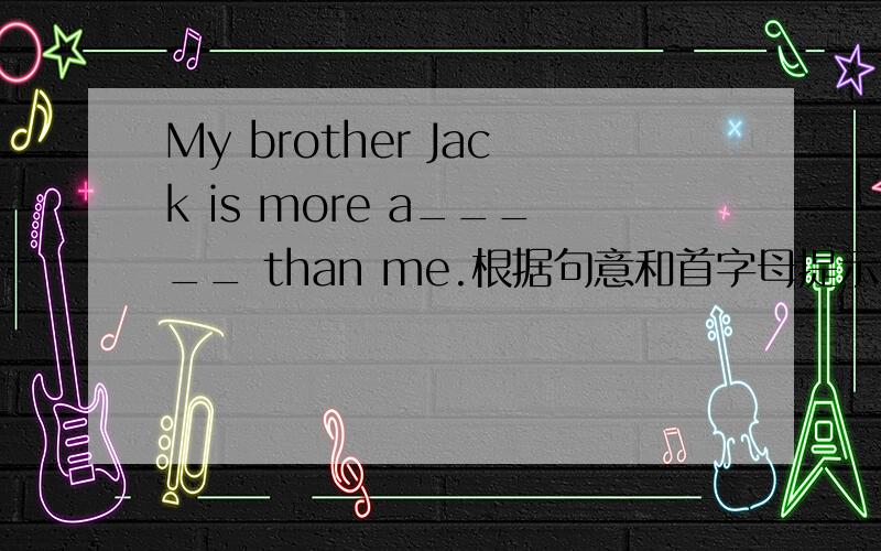 My brother Jack is more a_____ than me.根据句意和首字母提示,完成句中所缺单词