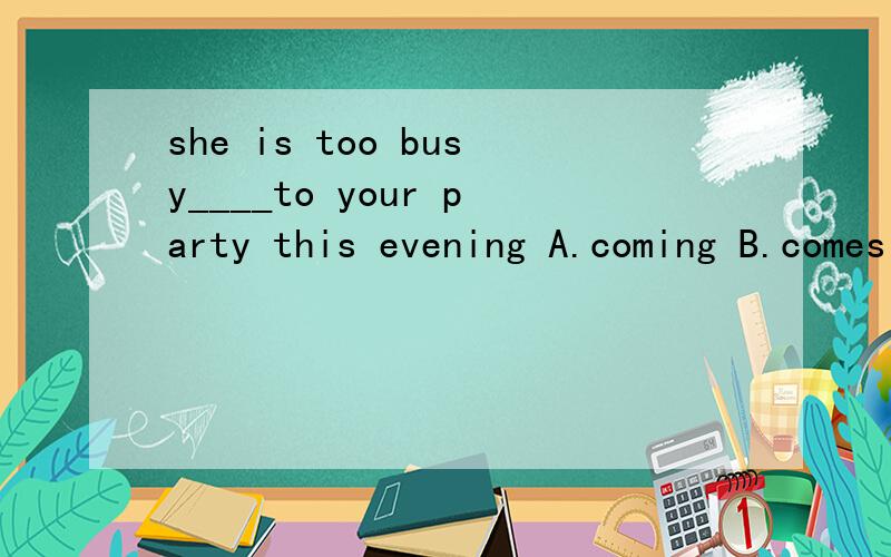 she is too busy____to your party this evening A.coming B.comes C.to come D.come