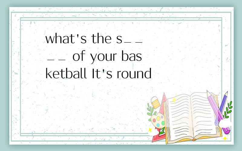 what's the s____ of your basketball It's round