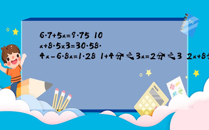 6.7＋5x＝9.75 10x＋8.5×3＝30.58.4x－6.8x＝1.28 1＋4分之3x＝2分之3 2x＋8分之1×5＝8分之7 x－4分之1x＝10分之3请完整的写出来,