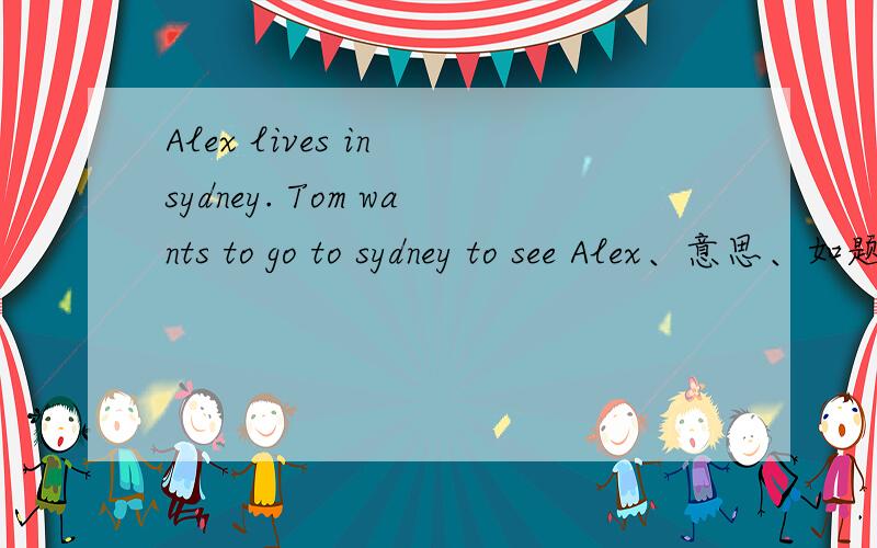Alex lives in sydney. Tom wants to go to sydney to see Alex、意思、如题= =,谢谢回答Alex lives in Sydney.Ton wants to goto Sydney to see Alex. 意思