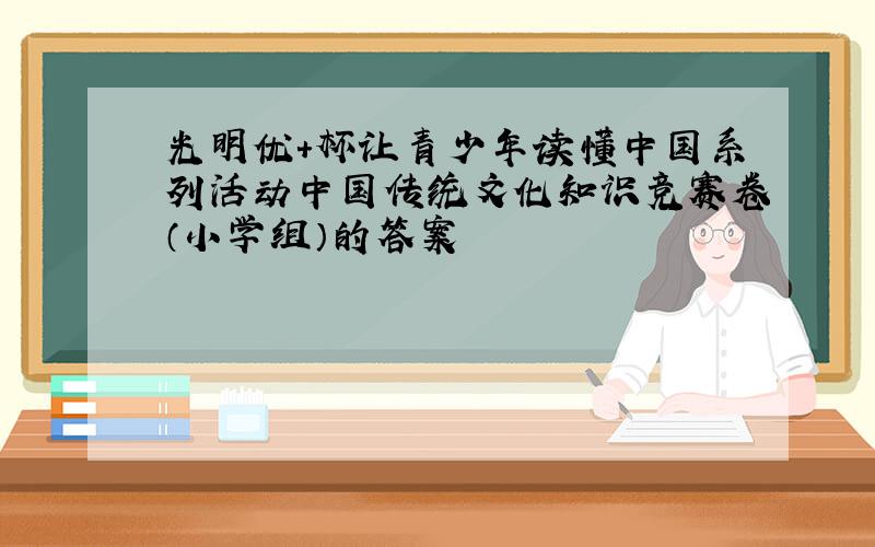 光明优＋杯让青少年读懂中国系列活动中国传统文化知识竞赛卷（小学组）的答案