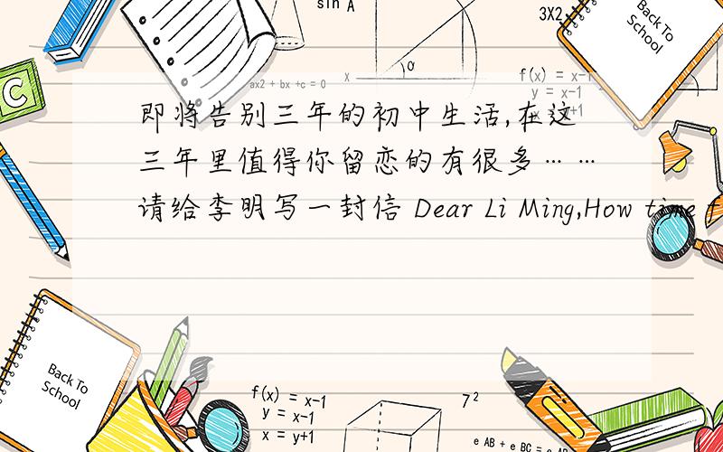 即将告别三年的初中生活,在这三年里值得你留恋的有很多……请给李明写一封信 Dear Li Ming,How time fime!It's three years since Icame to the school.