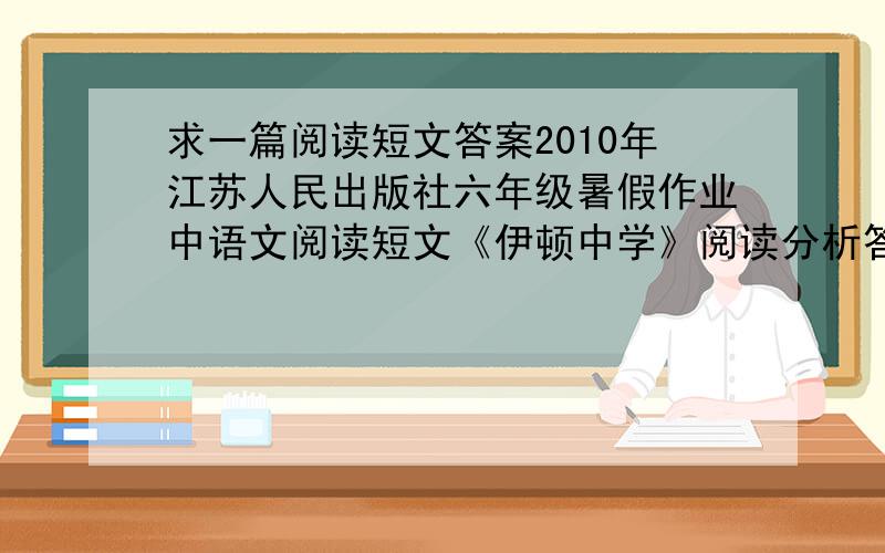 求一篇阅读短文答案2010年江苏人民出版社六年级暑假作业中语文阅读短文《伊顿中学》阅读分析答案,急要,快!如果有好的答案我在追加悬赏分!题目是：第三题：谈谈你对这件事的看法。