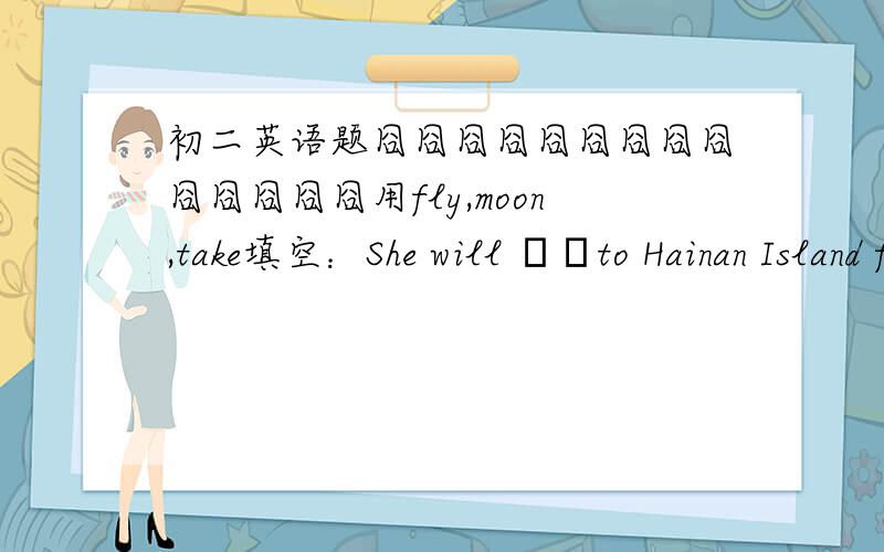 初二英语题囧囧囧囧囧囧囧囧囧囧囧囧囧囧用fly,moon,take填空：She will ▁▁to Hainan Island for vacation.His father ▁▁him to the park last Sunday.Did you see the super full ▁▁on the night of March 16,2011?囧囧囧囧囧