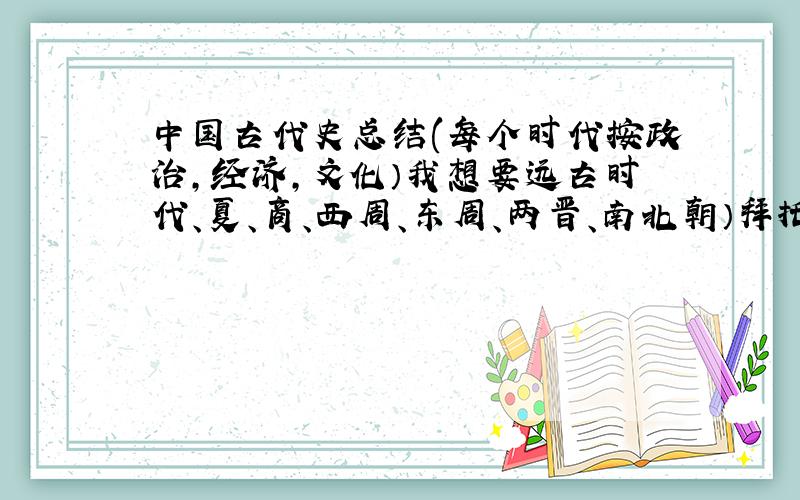 中国古代史总结(每个时代按政治,经济,文化）我想要远古时代、夏、商、西周、东周、两晋、南北朝）拜托了