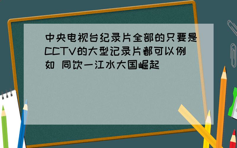 中央电视台纪录片全部的只要是CCTV的大型记录片都可以例如 同饮一江水大国崛起