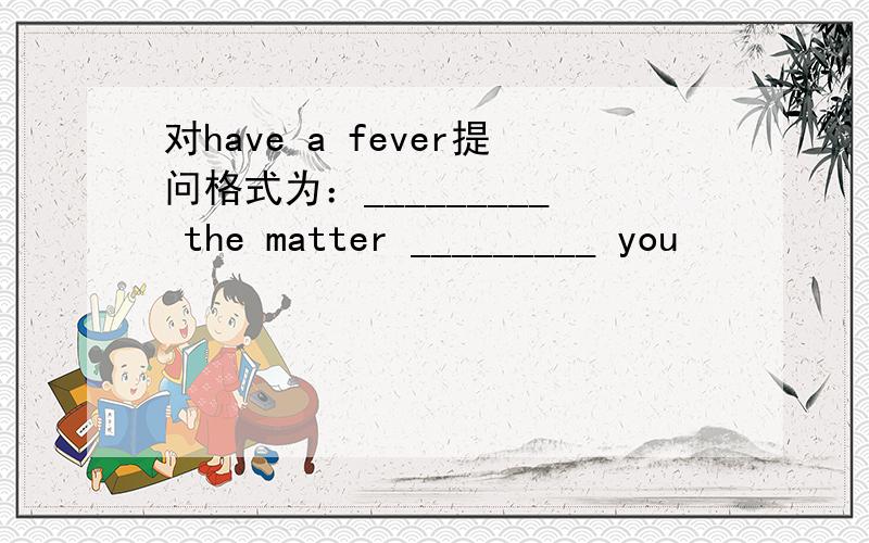 对have a fever提问格式为：_________ the matter _________ you