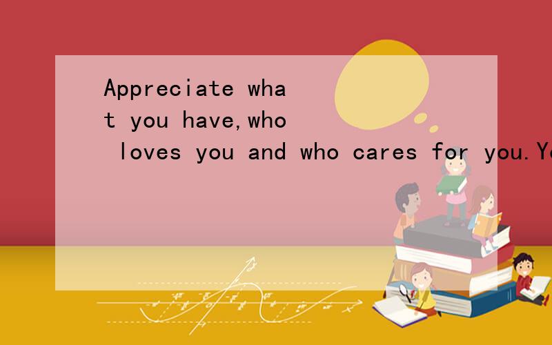 Appreciate what you have,who loves you and who cares for you.You'll never know how much they mean to you until the day they are no longer beside you.求翻译