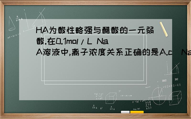 HA为酸性略强与醋酸的一元弱酸.在0.1mol/L NaA溶液中,离子浓度关系正确的是A.c（Na+ ）＞ c（A- ）＞ c（H+ ）＞ c（0H- ）B.c（Na+ ）＞c（OH- ）＞ c（A- ）＞ c（ H+）C.c（ Na+）＋ c（OH- ）＝ c（A- ）