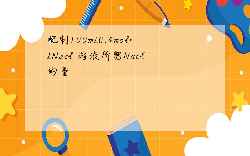 配制100mL0.4mol·LNacl 溶液所需Nacl的量