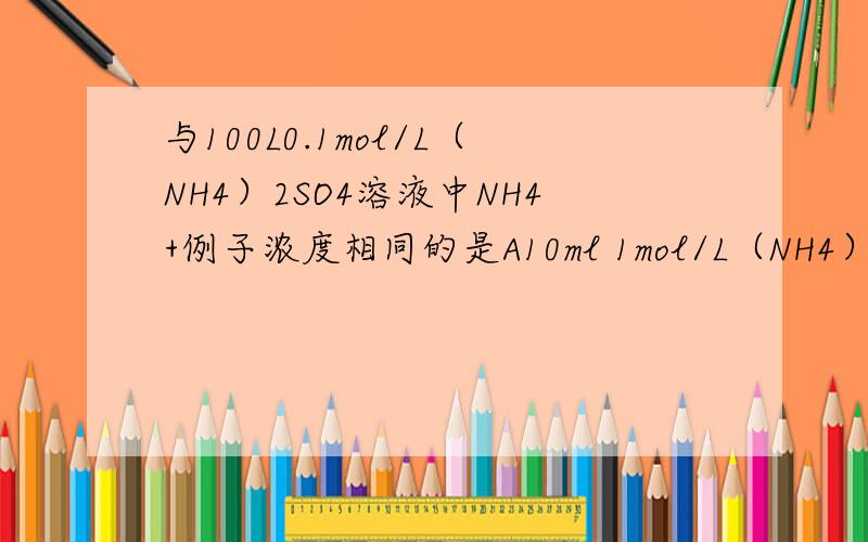 与100L0.1mol/L（NH4）2SO4溶液中NH4+例子浓度相同的是A10ml 1mol/L（NH4）2SO4溶液 B50ml 0.2mol/L NH4CL溶液C10ml 0.1mol/L（NH4）2SO4溶液 D200ml0.1mol/LNH4NO3溶液