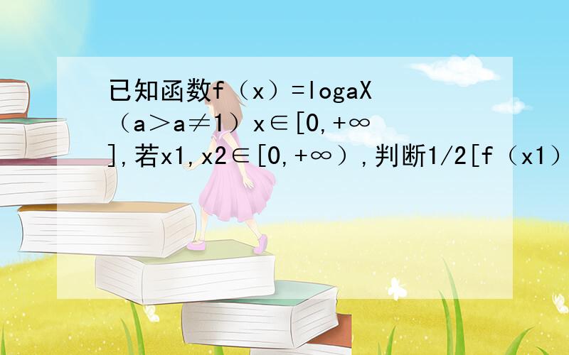 已知函数f（x）=logaX（a＞a≠1）x∈[0,+∞],若x1,x2∈[0,+∞）,判断1/2[f（x1）+f（x2）]与f（x1+x2）/2的大小关系,并加以证明