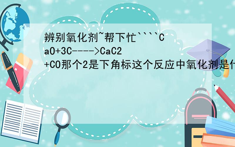 辨别氧化剂~帮下忙````CaO+3C---->CaC2+CO那个2是下角标这个反应中氧化剂是什么啊?