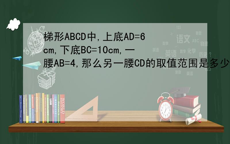 梯形ABCD中,上底AD=6cm,下底BC=10cm,一腰AB=4,那么另一腰CD的取值范围是多少?