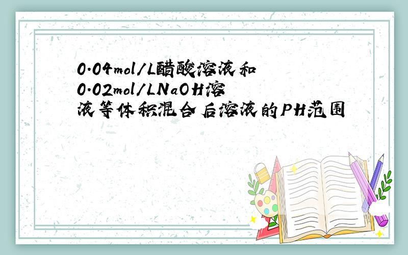 0.04mol/L醋酸溶液和0.02mol/LNaOH溶液等体积混合后溶液的PH范围