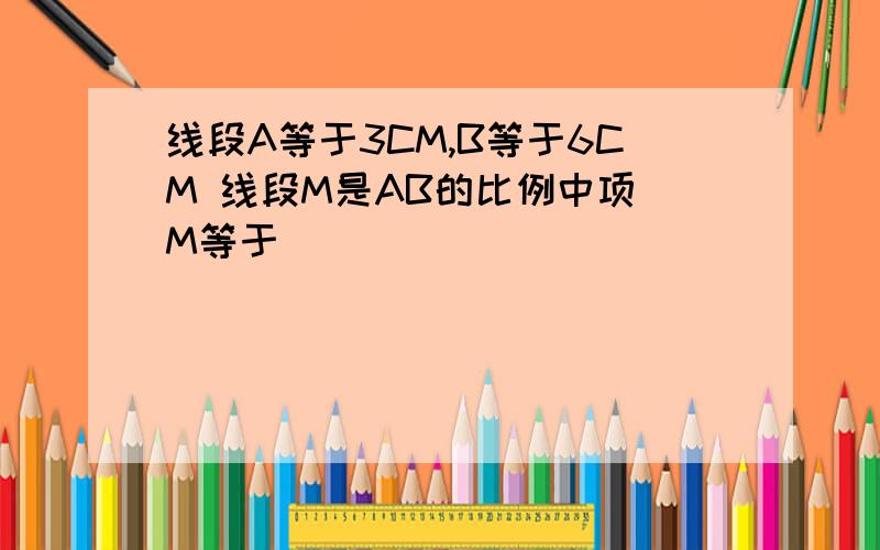 线段A等于3CM,B等于6CM 线段M是AB的比例中项 M等于