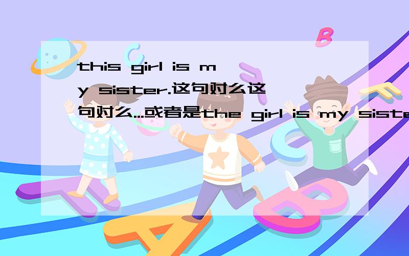 this girl is my sister.这句对么这句对么...或者是the girl is my sister?