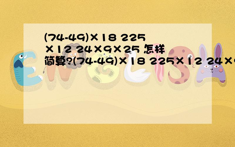 (74-49)×18 225×12 24×9×25 怎样简算?(74-49)×18 225×12 24×9×25好的加分（快的）